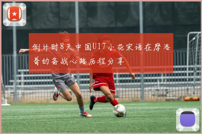 倒计时8天中国U17小花宋语在摩洛哥的备战心路历程分享