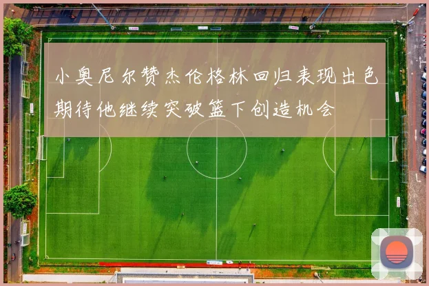 小奥尼尔赞杰伦格林回归表现出色期待他继续突破篮下创造机会