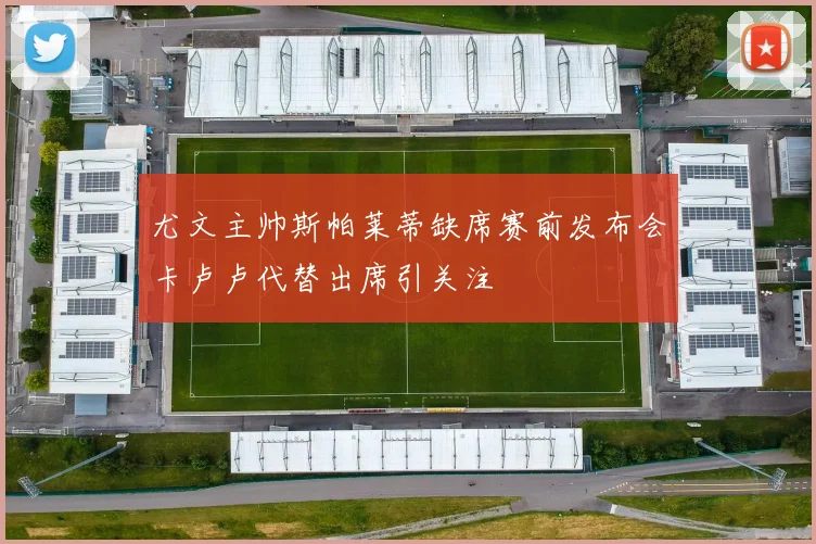 尤文主帅斯帕莱蒂缺席赛前发布会卡卢卢代替出席引关注
