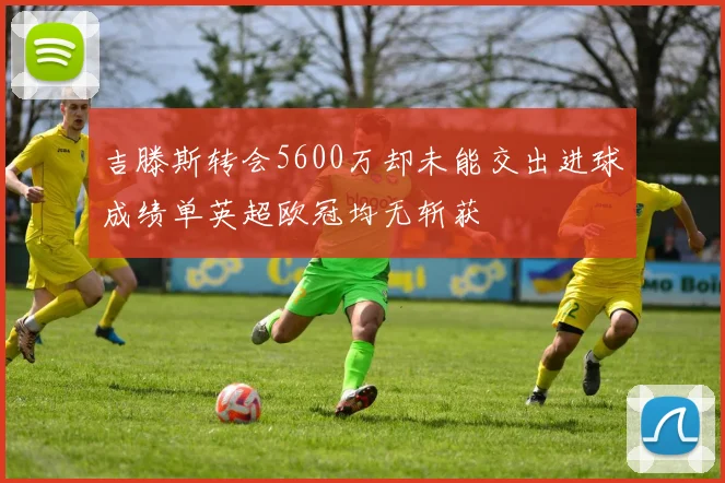 吉滕斯转会5600万却未能交出进球成绩单英超欧冠均无斩获