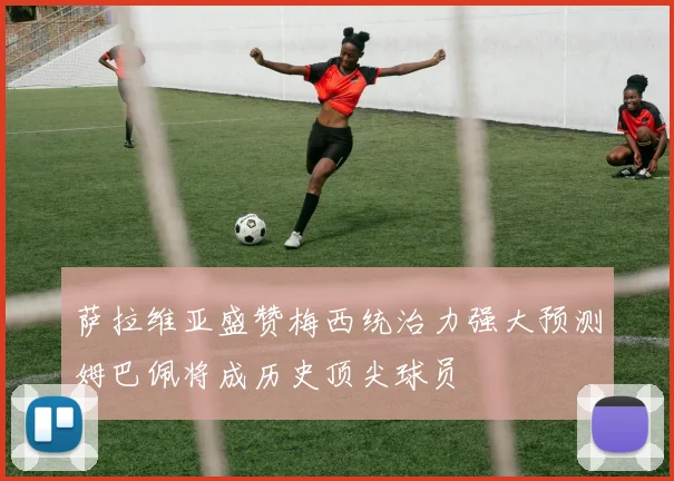 萨拉维亚盛赞梅西统治力强大预测姆巴佩将成历史顶尖球员