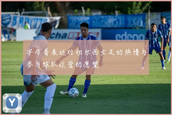 字母哥表达对切尔西女足的热情与参与球队运营的愿望