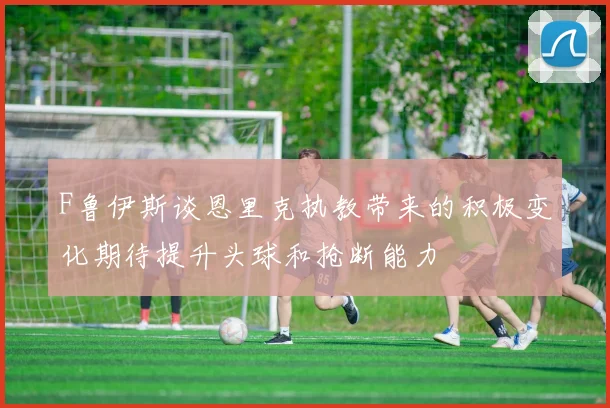F鲁伊斯谈恩里克执教带来的积极变化期待提升头球和抢断能力