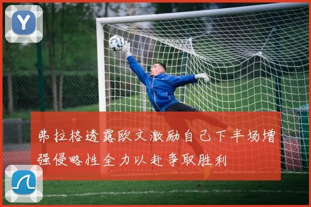 弗拉格透露欧文激励自己下半场增强侵略性全力以赴争取胜利