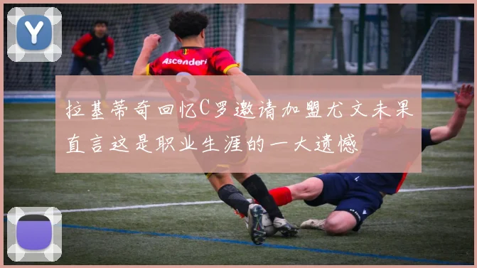 拉基蒂奇回忆C罗邀请加盟尤文未果直言这是职业生涯的一大遗憾