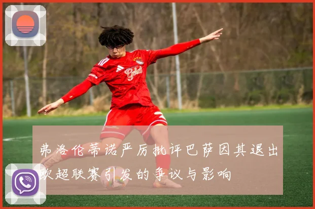 弗洛伦蒂诺严厉批评巴萨因其退出欧超联赛引发的争议与影响