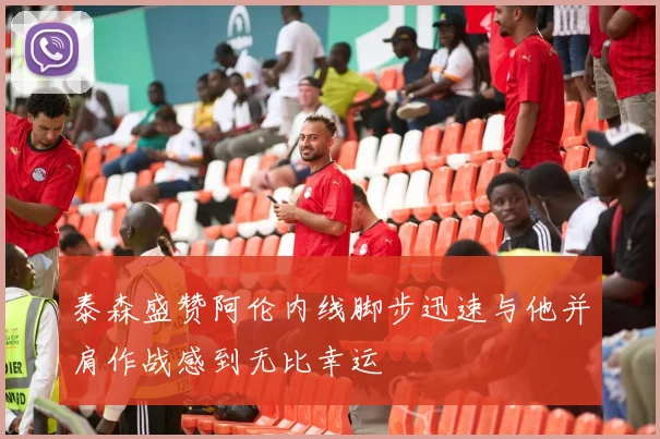 泰森盛赞阿伦内线脚步迅速与他并肩作战感到无比幸运
