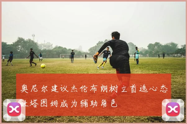奥尼尔建议杰伦布朗树立首选心态让塔图姆成为辅助角色