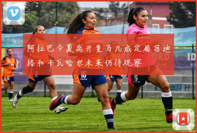 阿拉巴今夏离开皇马几成定局吕迪格和卡瓦哈尔未来仍待观察