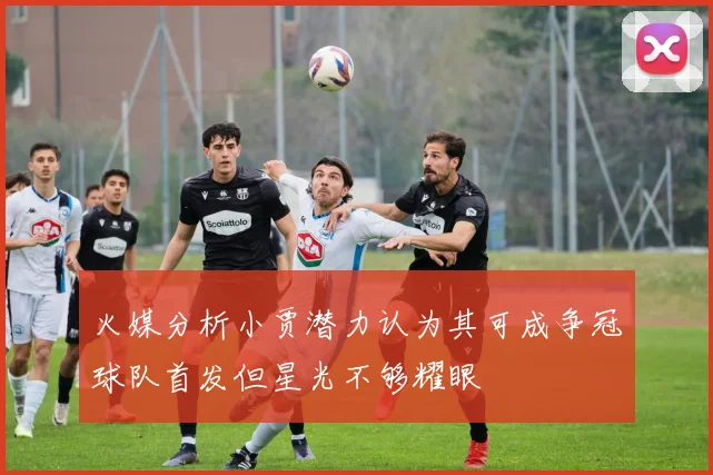 火媒分析小贾潜力认为其可成争冠球队首发但星光不够耀眼