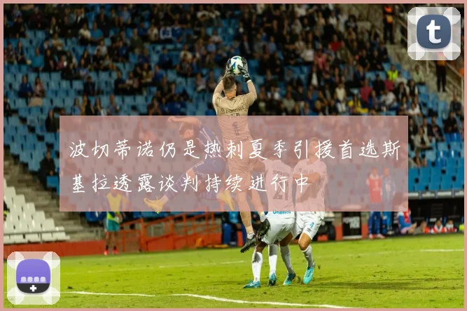 波切蒂诺仍是热刺夏季引援首选斯基拉透露谈判持续进行中
