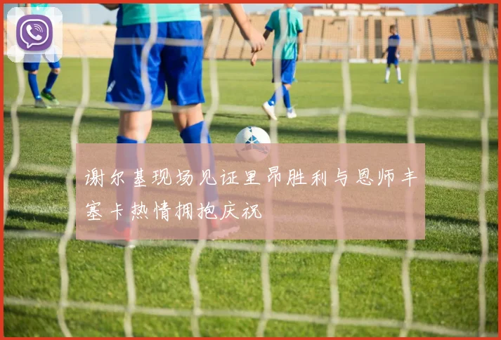 谢尔基现场见证里昂胜利与恩师丰塞卡热情拥抱庆祝