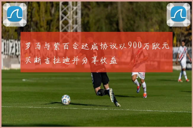 罗马与紫百合达成协议以900万欧元买断吉拉迪并分享收益