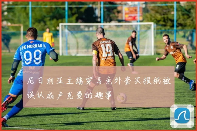 尼日利亚主播穿马竞外套买报纸被误认成卢克曼的趣事