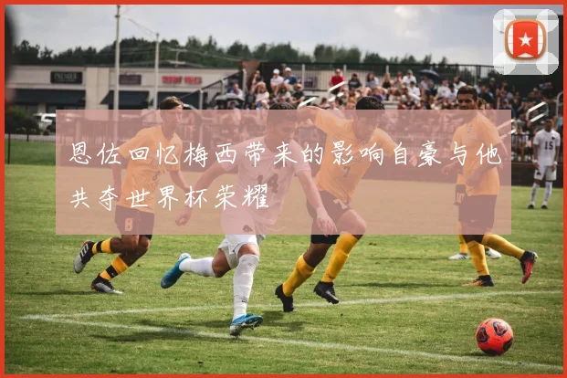 恩佐回忆梅西带来的影响自豪与他共夺世界杯荣耀