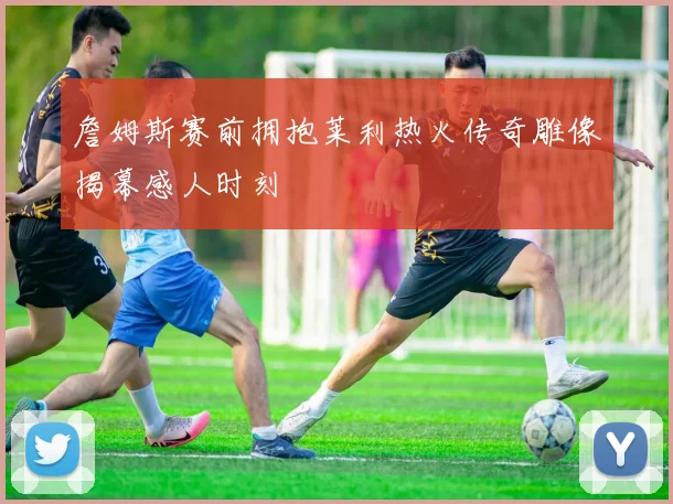 詹姆斯赛前拥抱莱利热火传奇雕像揭幕感人时刻