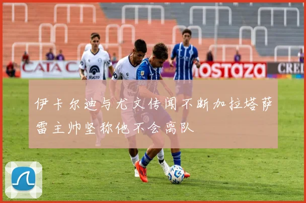 伊卡尔迪与尤文传闻不断加拉塔萨雷主帅坚称他不会离队