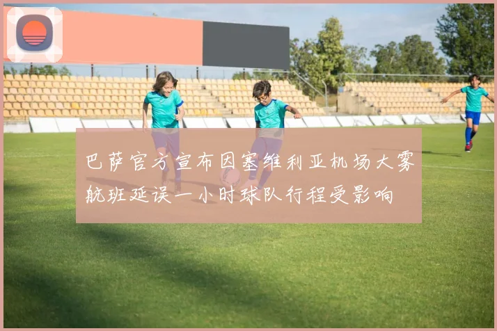 巴萨官方宣布因塞维利亚机场大雾航班延误一小时球队行程受影响