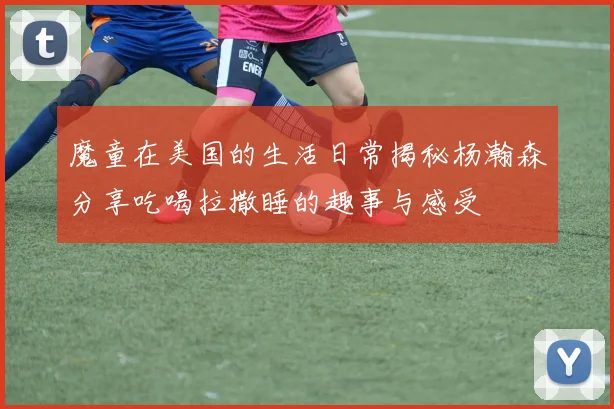 魔童在美国的生活日常揭秘杨瀚森分享吃喝拉撒睡的趣事与感受