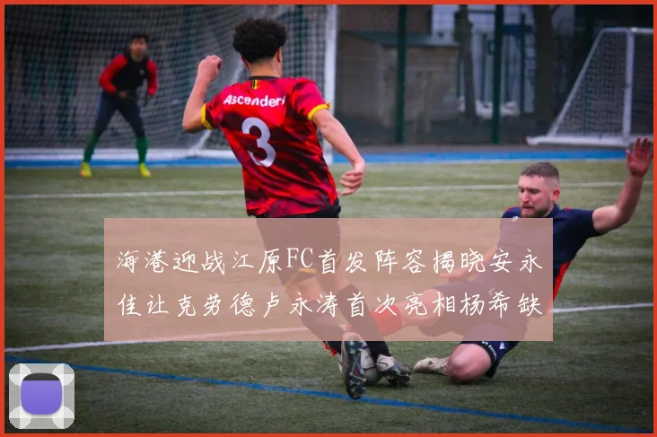 海港迎战江原FC首发阵容揭晓安永佳让克劳德卢永涛首次亮相杨希缺席