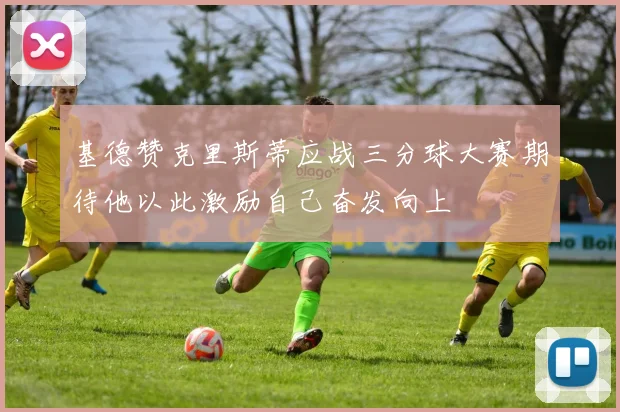 基德赞克里斯蒂应战三分球大赛期待他以此激励自己奋发向上