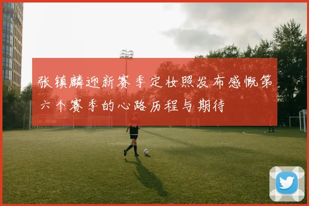 张镇麟迎新赛季定妆照发布感慨第六个赛季的心路历程与期待